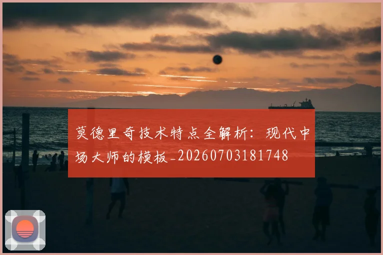 莫德里奇技术特点全解析：现代中场大师的模板_20260703181748