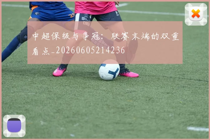 中超保级与争冠：联赛末端的双重看点_20260605214236