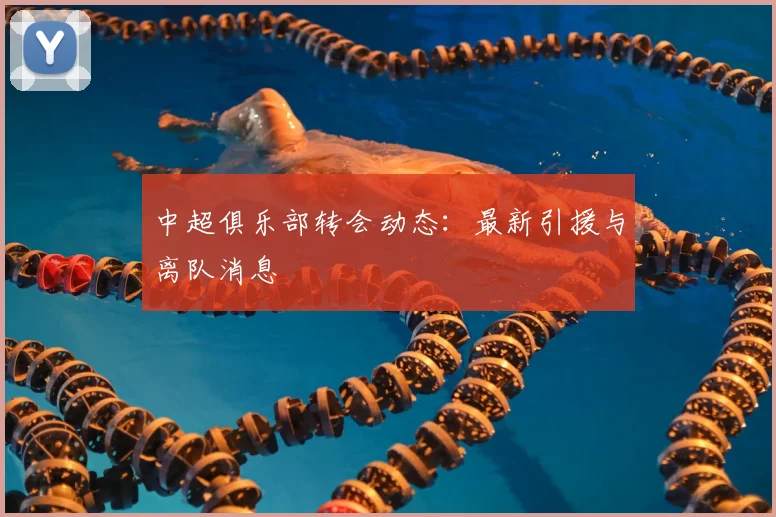 中超俱乐部转会动态：最新引援与离队消息