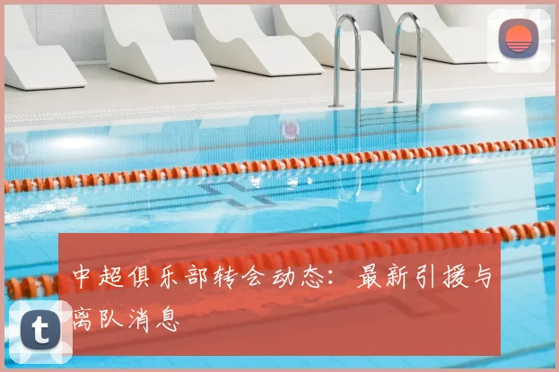中超俱乐部转会动态：最新引援与离队消息