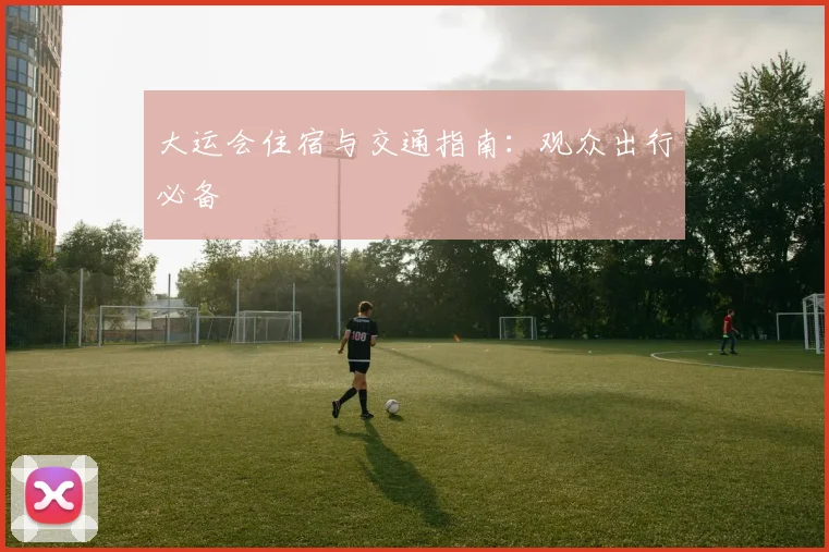大运会住宿与交通指南：观众出行必备