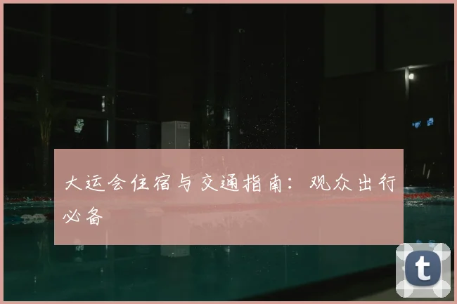 大运会住宿与交通指南：观众出行必备