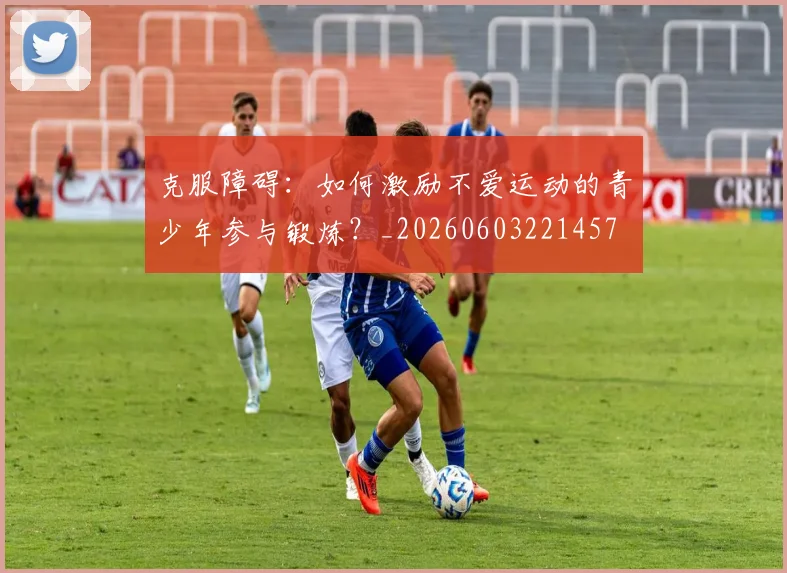 克服障碍：如何激励不爱运动的青少年参与锻炼？_20260603221457