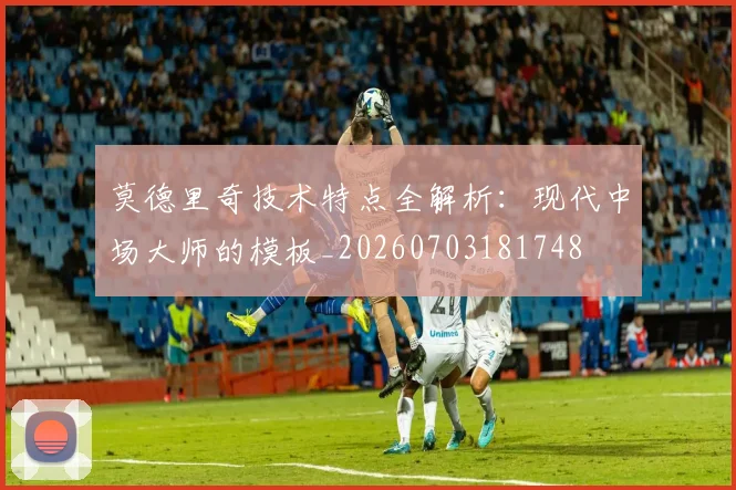 莫德里奇技术特点全解析：现代中场大师的模板_20260703181748